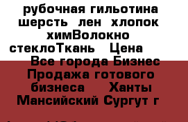 рубочная гильотина шерсть, лен, хлопок, химВолокно, стеклоТкань › Цена ­ 1 000 - Все города Бизнес » Продажа готового бизнеса   . Ханты-Мансийский,Сургут г.